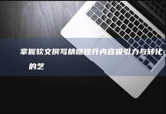 掌握软文撰写精髓：提升内容吸引力与转化率的艺术